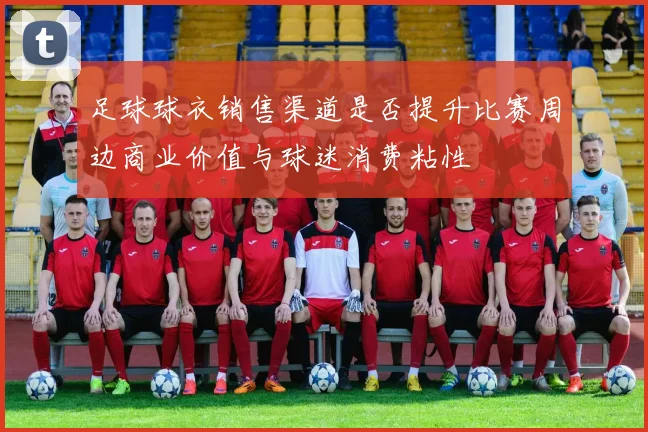 足球球衣销售渠道是否提升比赛周边商业价值与球迷消费粘性