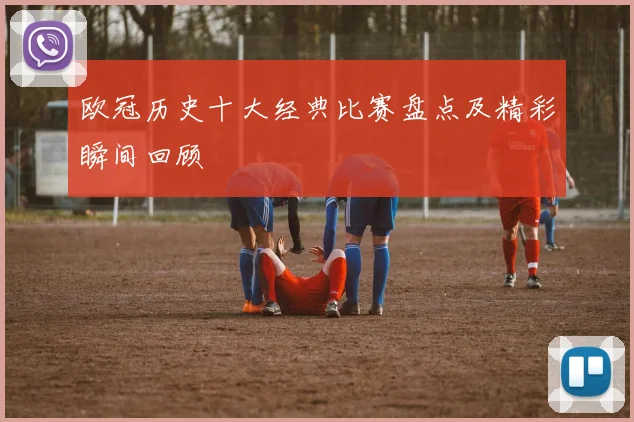 欧冠历史十大经典比赛盘点及精彩瞬间回顾