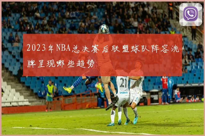 2023年NBA总决赛后联盟球队阵容洗牌呈现哪些趋势