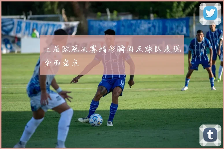 上届欧冠决赛精彩瞬间及球队表现全面盘点