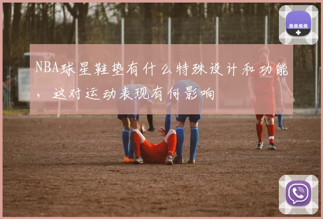 NBA球星鞋垫有什么特殊设计和功能，这对运动表现有何影响